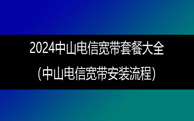 2024中山电信宽带套餐大全（中山电信宽带安装流程）