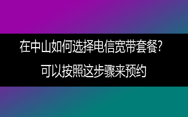 在中山如何选择电信宽带套餐？可以按照这步骤来预约